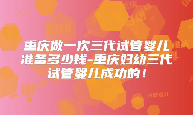 重庆做一次三代试管婴儿准备多少钱-重庆妇幼三代试管婴儿成功的!