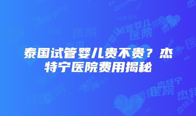 泰国试管婴儿贵不贵?杰特宁医院费用揭秘
