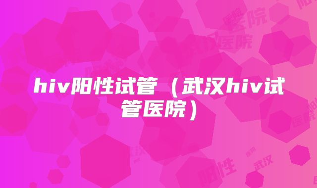 hiv阳性试管(武汉hiv试管医院)