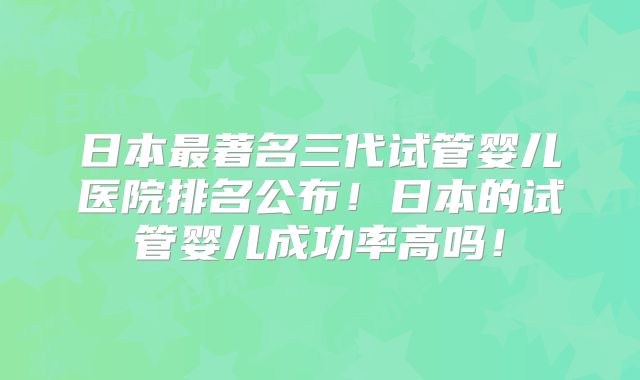 日本最著名三代试管婴儿医院排名公布！日本的试管婴儿成功率高吗！