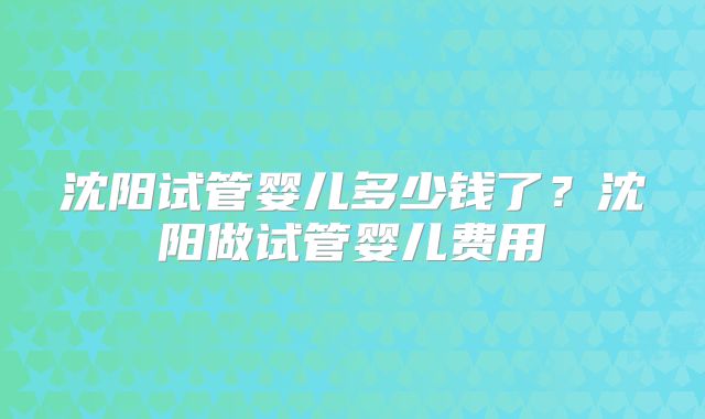 沈阳试管婴儿多少钱了？沈阳做试管婴儿费用