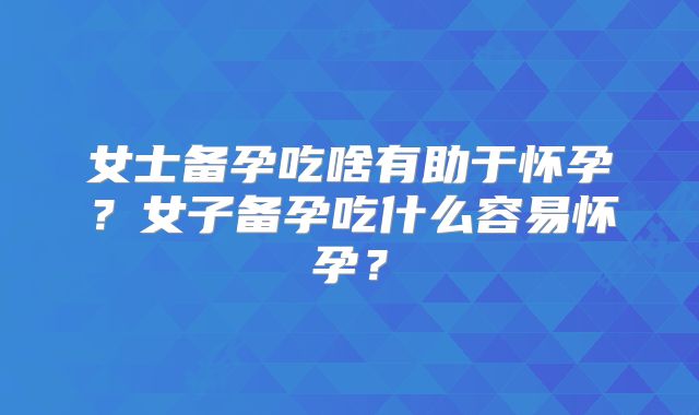 女士备孕吃啥有助于怀孕?女子备孕吃什么容易怀孕?