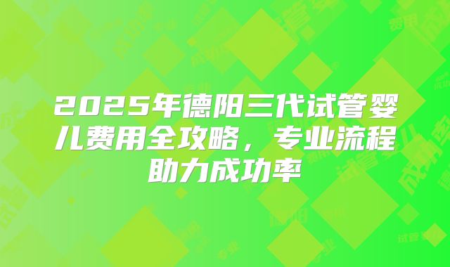 2025年德阳三代试管婴儿费用全攻略,专业流程助力成功率