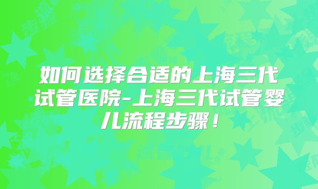 如何选择合适的上海三代试管医院-上海三代试管婴儿流程步骤！