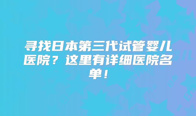 寻找日本第三代试管婴儿医院？这里有详细医院名单！