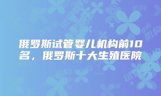 俄罗斯试管婴儿机构前10名，俄罗斯十大生殖医院
