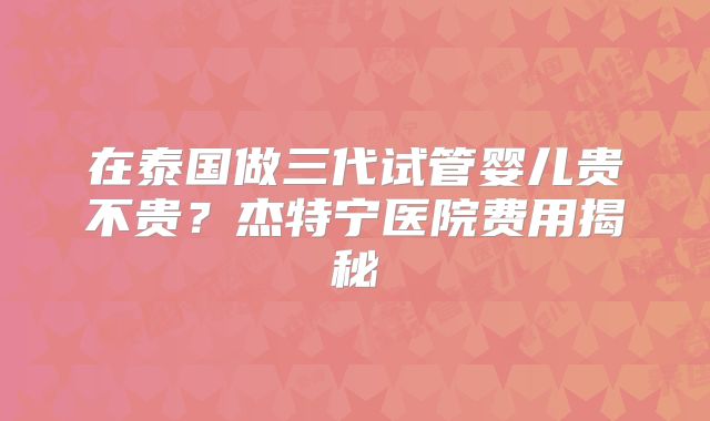 在泰国做三代试管婴儿贵不贵？杰特宁医院费用揭秘