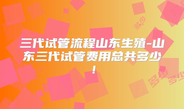 三代试管流程山东生殖-山东三代试管费用总共多少！