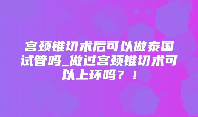 宫颈锥切术后可以做泰国试管吗_做过宫颈锥切术可以上环吗？！
