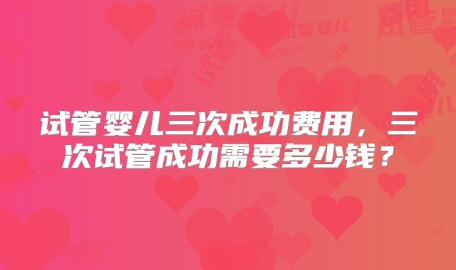 试管婴儿三次成功费用，三次试管成功需要多少钱？