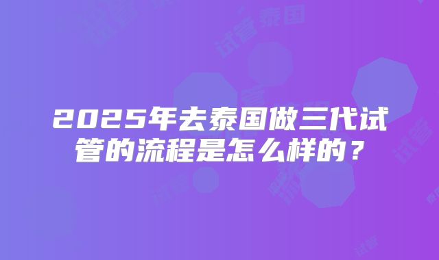 2025年去泰国做三代试管的流程是怎么样的？