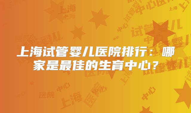 上海试管婴儿医院排行：哪家是最佳的生育中心？