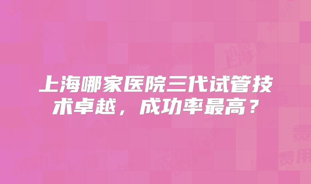 上海哪家医院三代试管技术卓越,成功率最高?