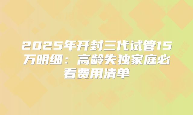 2025年开封三代试管15万明细：高龄失独家庭必看费用清单