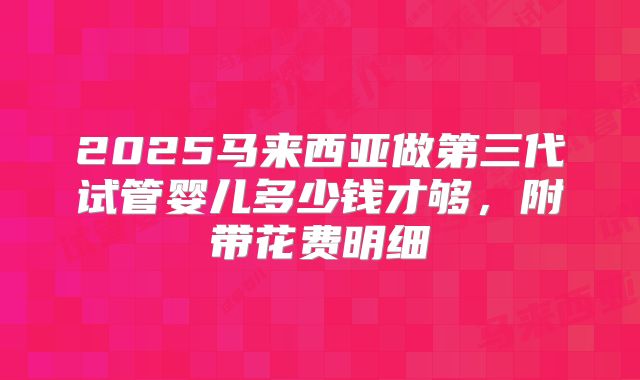 2025马来西亚做第三代试管婴儿多少钱才够,附带花费明细