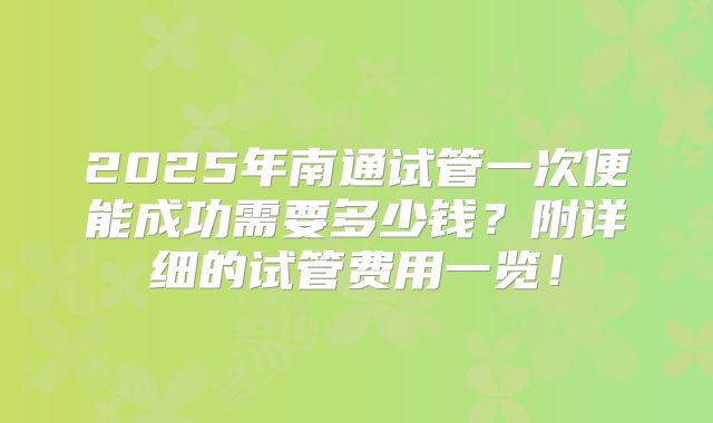 2025年南通试管一次便能成功需要多少钱？附详细的试管费用一览！
