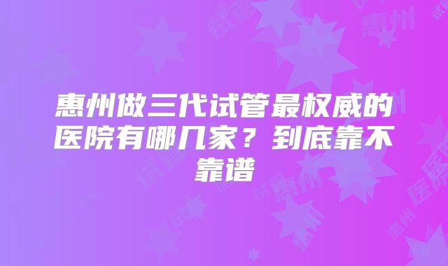 惠州做三代试管最权威的医院有哪几家?到底靠不靠谱