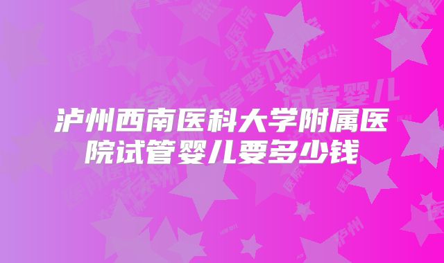 泸州西南医科大学附属医院试管婴儿要多少钱