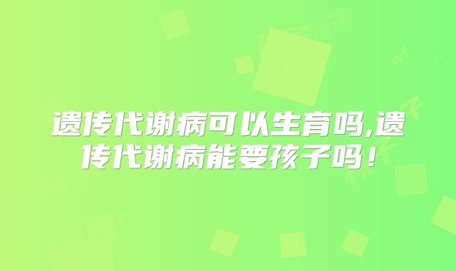 遗传代谢病可以生育吗,遗传代谢病能要孩子吗!