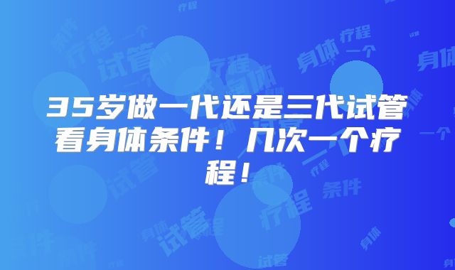 35岁做一代还是三代试管看身体条件！几次一个疗程！