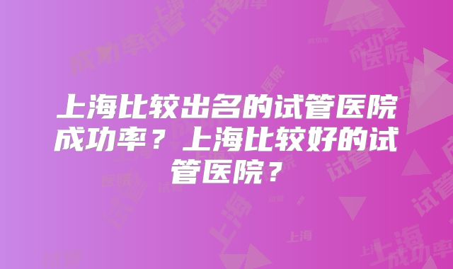上海比较出名的试管医院成功率?上海比较好的试管医院?