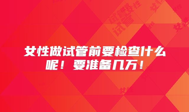 女性做试管前要检查什么呢!要准备几万!