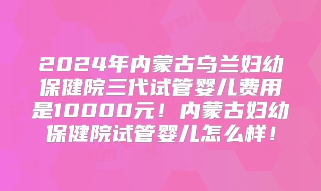2024年内蒙古乌兰妇幼保健院三代试管婴儿费用是10000元！内蒙古妇幼保健院试管婴儿怎么样！
