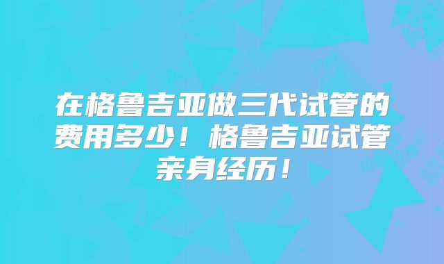 在格鲁吉亚做三代试管的费用多少!格鲁吉亚试管亲身经历!