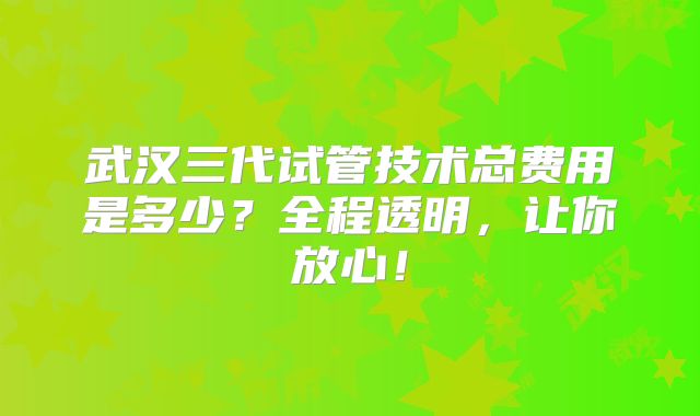 武汉三代试管技术总费用是多少？全程透明，让你放心！