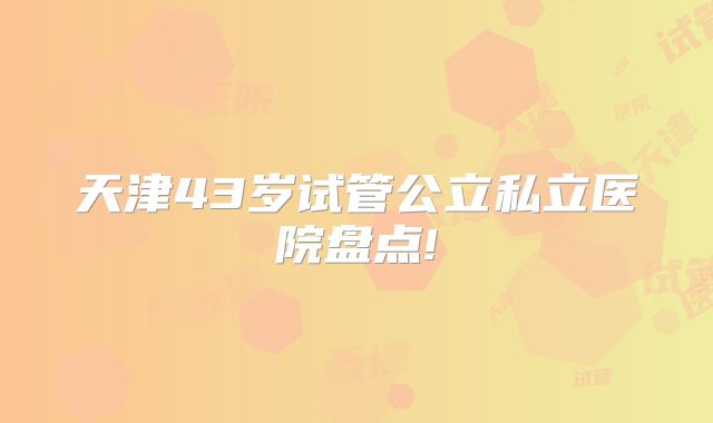 天津43岁试管公立私立医院盘点!