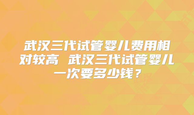 武汉三代试管婴儿费用相对较高 武汉三代试管婴儿一次要多少钱？
