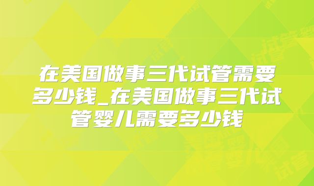 在美国做事三代试管需要多少钱_在美国做事三代试管婴儿需要多少钱
