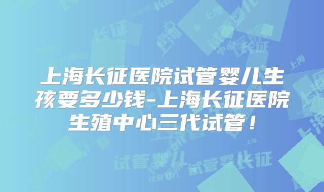 上海长征医院试管婴儿生孩要多少钱-上海长征医院生殖中心三代试管！