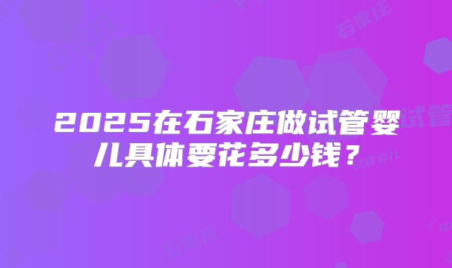 2025在石家庄做试管婴儿具体要花多少钱?