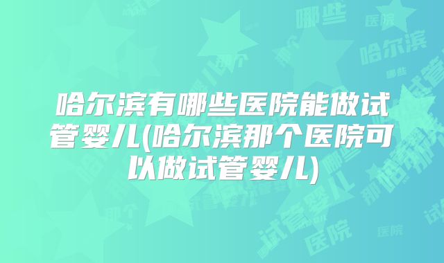 哈尔滨有哪些医院能做试管婴儿(哈尔滨那个医院可以做试管婴儿)