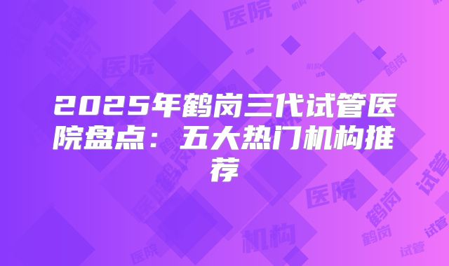 2025年鹤岗三代试管医院盘点：五大热门机构推荐