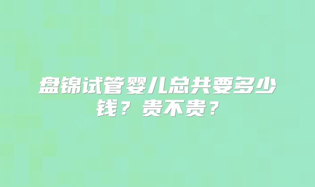 盘锦试管婴儿总共要多少钱？贵不贵？