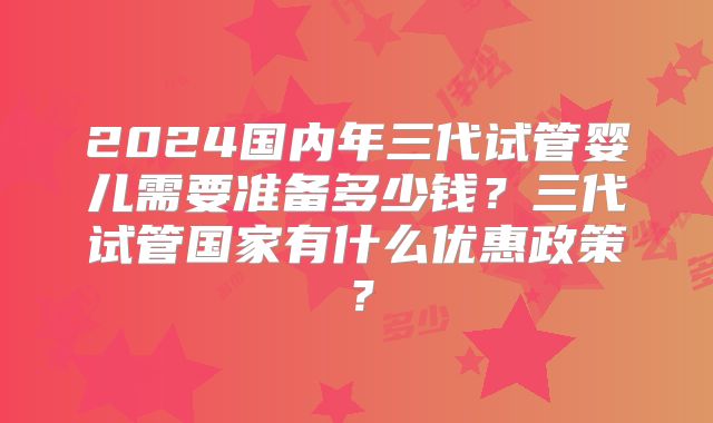 2024国内年三代试管婴儿需要准备多少钱?三代试管国家有什么优惠政策?