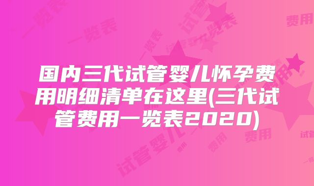 国内三代试管婴儿怀孕费用明细清单在这里(三代试管费用一览表2020)