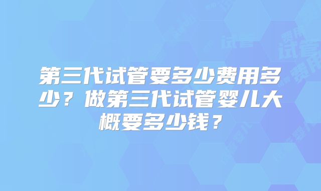 第三代试管要多少费用多少?做第三代试管婴儿大概要多少钱?