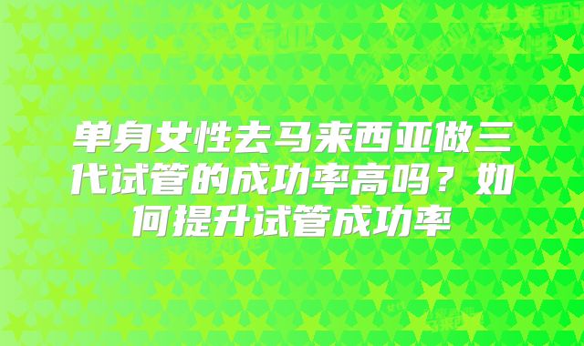 单身女性去马来西亚做三代试管的成功率高吗？如何提升试管成功率
