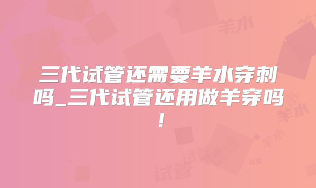 三代试管还需要羊水穿刺吗_三代试管还用做羊穿吗！
