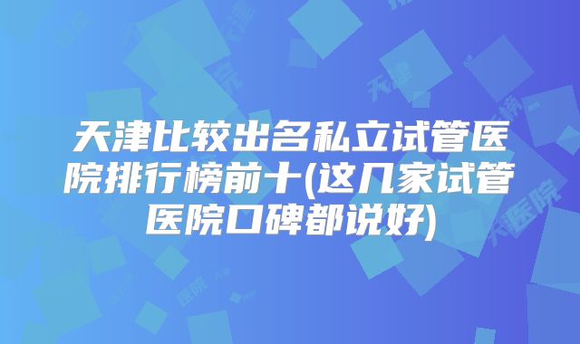 天津比较出名私立试管医院排行榜前十(这几家试管医院口碑都说好)
