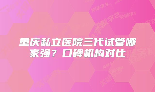 重庆私立医院三代试管哪家强?口碑机构对比