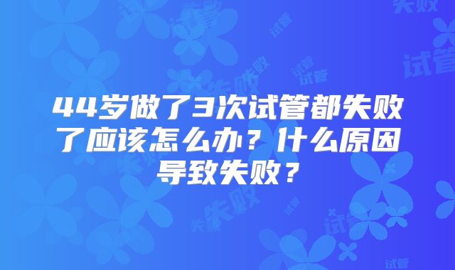 44岁做了3次试管都失败了应该怎么办？什么原因导致失败？