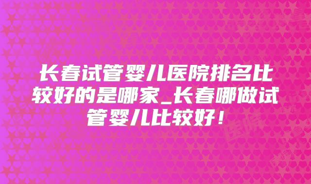 长春试管婴儿医院排名比较好的是哪家_长春哪做试管婴儿比较好!