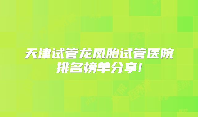 天津试管龙凤胎试管医院排名榜单分享!