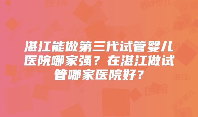 湛江能做第三代试管婴儿医院哪家强？在湛江做试管哪家医院好？