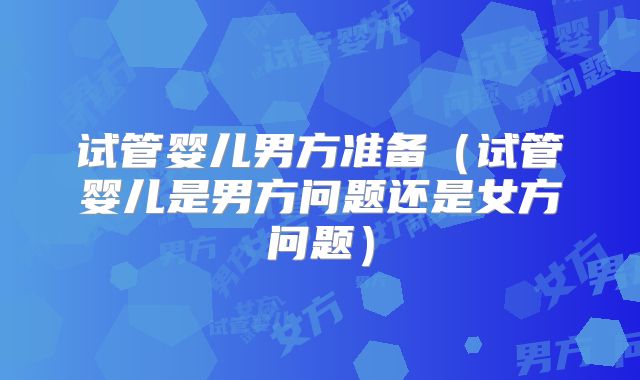 试管婴儿男方准备(试管婴儿是男方问题还是女方问题)