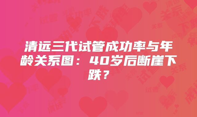 清远三代试管成功率与年龄关系图:40岁后断崖下跌?